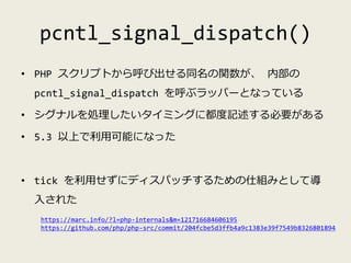 pcntl_signal_dispatch()
• PHP スクリプトから呼び出せる同名の関数が、 内部の
pcntl_signal_dispatch を呼ぶラッパーとなっている
• シグナルを処理したいタイミングに都度記述する必要がある
• ...