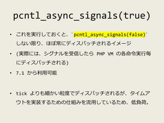pcntl_async_signals(true)
• これを実行しておくと、`pcntl_async_signals(false)`
しない限り、ほぼ常にディスパッチされるイメージ
• (実際には、シグナルを受信したら PHP VM の各命令...