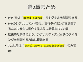 第2章まとめ
• PHP では `pcntl_signal` でシグナルを制御できる
• PHPのシグナルハンドラは、実行タイミングを調整す
ることで安全に動作するように制御されている
• 歴史的な事情により、シグナルディスパッチのタイミ
ング...