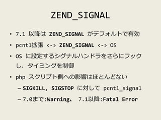 ZEND_SIGNAL
• 7.1 以降は ZEND_SIGNAL がデフォルトで有効
• pcntl拡張 <-> ZEND_SIGNAL <-> OS
• OS に設定するシグナルハンドラをさらにフック
し、タイミングを制御
• php スク...