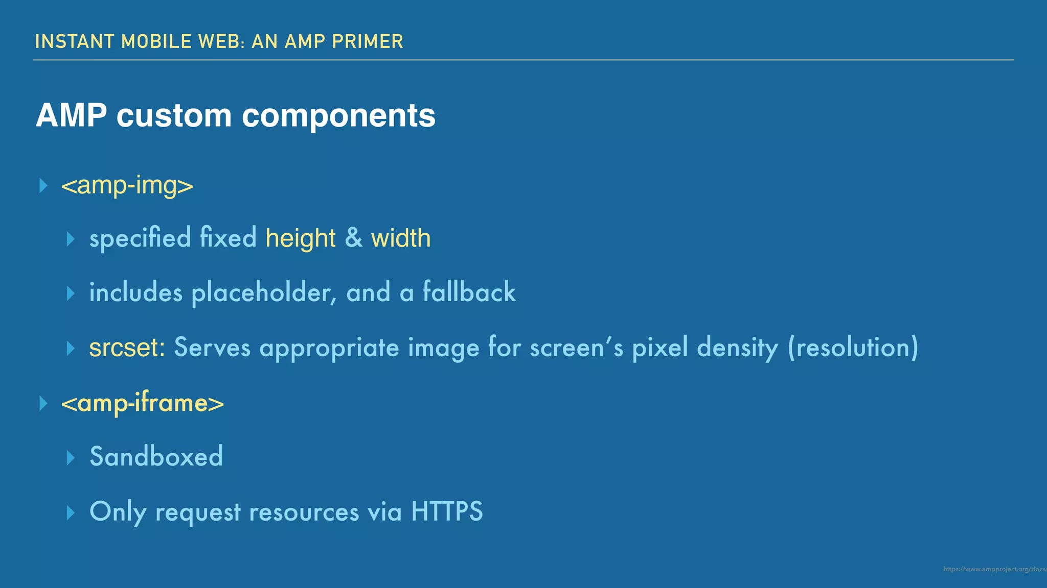 INSTANT MOBILE WEB: AN AMP PRIMER
AMP custom components
▸ <amp-img>
▸ speciﬁed ﬁxed height & width
▸ includes placeholder, and a fallback
▸ srcset: Serves appropriate image for screen’s pixel density (resolution)
▸ <amp-iframe>
▸ Sandboxed
▸ Only request resources via HTTPS
https://www.ampproject.org/docs/
 