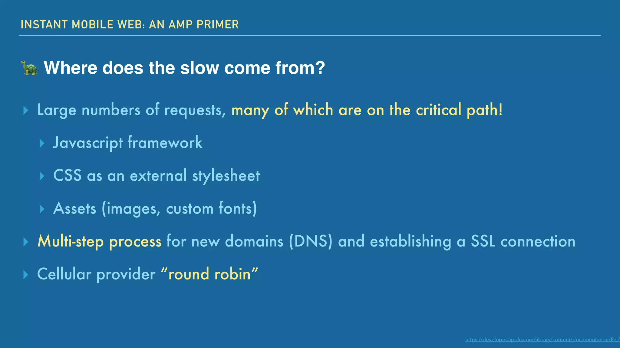 INSTANT MOBILE WEB: AN AMP PRIMER
🐢 Where does the slow come from?
▸ Large numbers of requests, many of which are on the critical path!
▸ Javascript framework
▸ CSS as an external stylesheet
▸ Assets (images, custom fonts)
▸ Multi-step process for new domains (DNS) and establishing a SSL connection
▸ Cellular provider “round robin”
https://developer.apple.com/library/content/documentation/Perfo
 