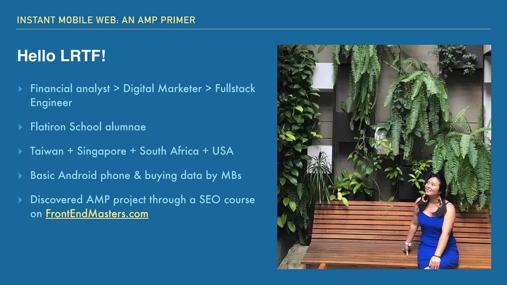 INSTANT MOBILE WEB: AN AMP PRIMER
Hello LRTF!
▸ Financial analyst > Digital Marketer > Fullstack
Engineer
▸ Flatiron School alumnae
▸ Taiwan + Singapore + South Africa + USA
▸ Basic Android phone & buying data by MBs
▸ Discovered AMP project through a SEO course
on FrontEndMasters.com
 