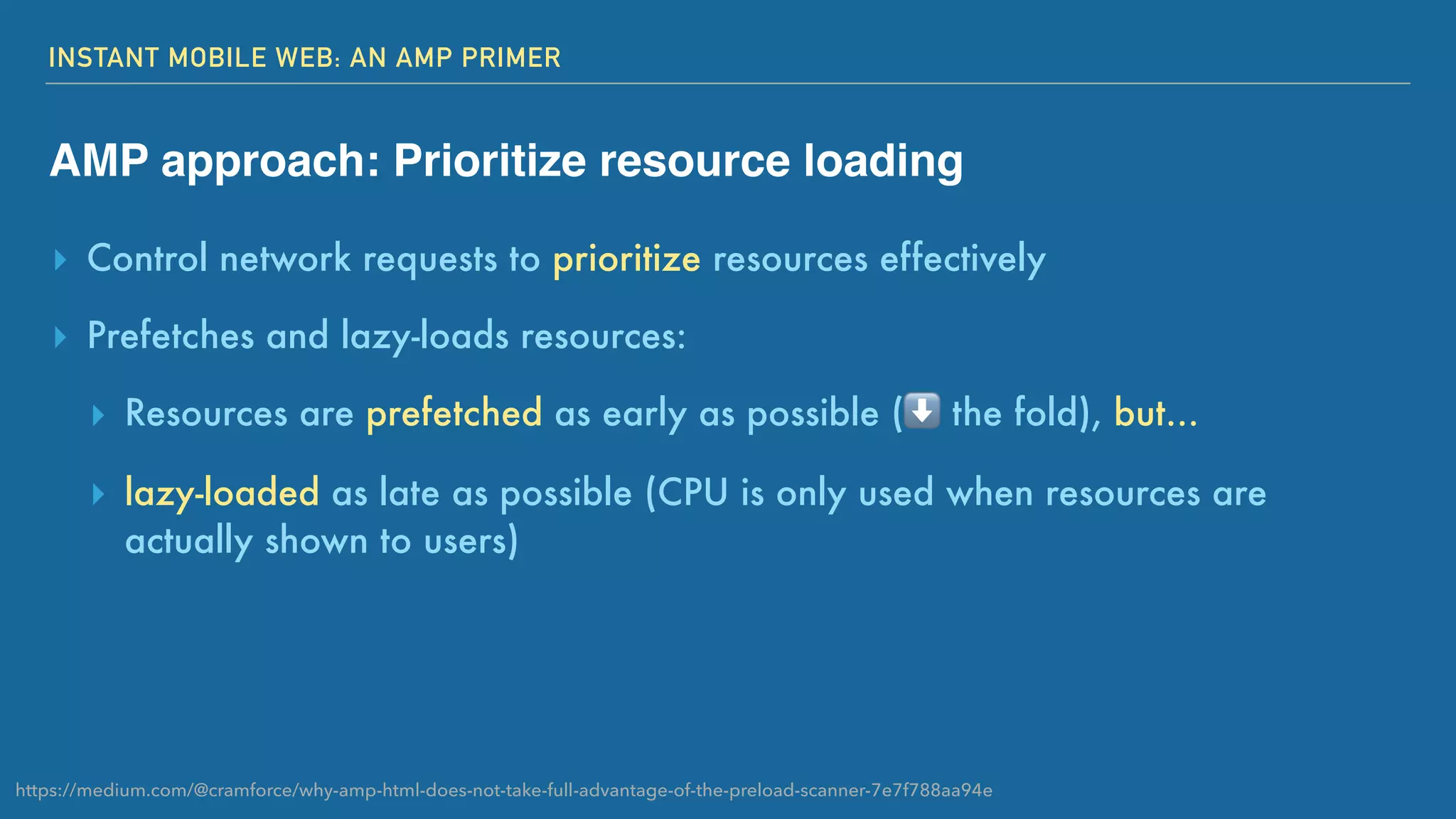 INSTANT MOBILE WEB: AN AMP PRIMER
AMP approach: Prioritize resource loading
▸ Control network requests to prioritize resources effectively
▸ Prefetches and lazy-loads resources:
▸ Resources are prefetched as early as possible (⬇ the fold), but...
▸ lazy-loaded as late as possible (CPU is only used when resources are
actually shown to users)
https://medium.com/@cramforce/why-amp-html-does-not-take-full-advantage-of-the-preload-scanner-7e7f788aa94e
 