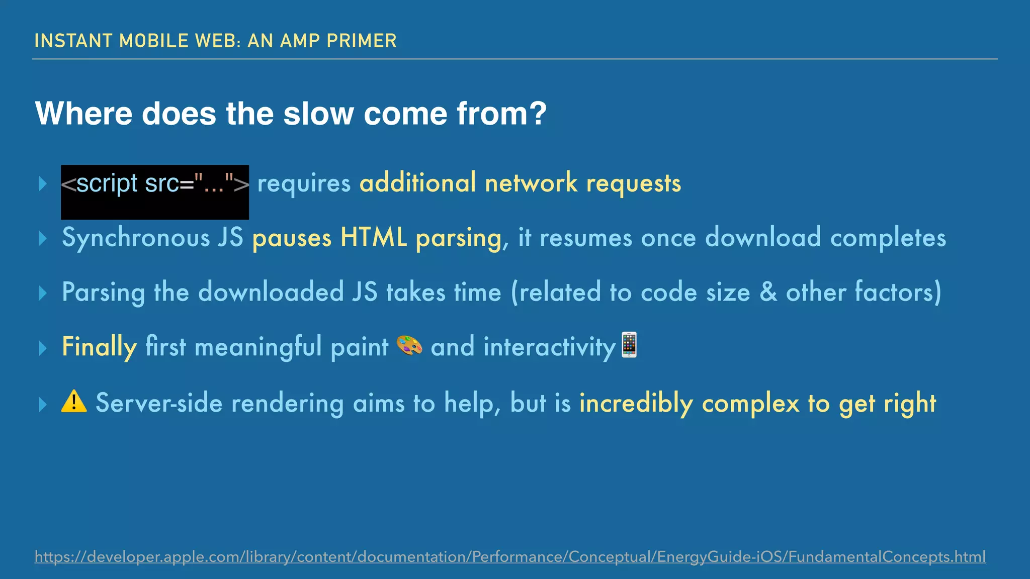 INSTANT MOBILE WEB: AN AMP PRIMER
Where does the slow come from?
▸ <script src="..."> requires additional network requests
▸ Synchronous JS pauses HTML parsing, it resumes once download completes
▸ Parsing the downloaded JS takes time (related to code size & other factors)
▸ Finally ﬁrst meaningful paint 🎨 and interactivity📱
▸ ⚠ Server-side rendering aims to help, but is incredibly complex to get right
https://developer.apple.com/library/content/documentation/Performance/Conceptual/EnergyGuide-iOS/FundamentalConcepts.html
 