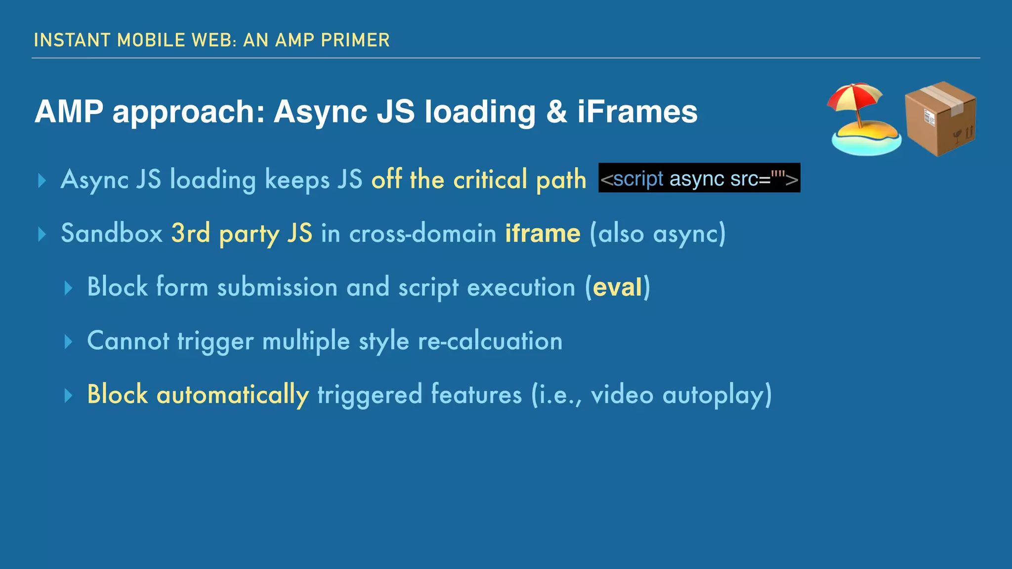 INSTANT MOBILE WEB: AN AMP PRIMER
AMP approach: Async JS loading & iFrames
▸ Async JS loading keeps JS off the critical path
▸ Sandbox 3rd party JS in cross-domain iframe (also async)
▸ Block form submission and script execution (eval)
▸ Cannot trigger multiple style re-calcuation
▸ Block automatically triggered features (i.e., video autoplay)
🏖📦<script async src="">
 