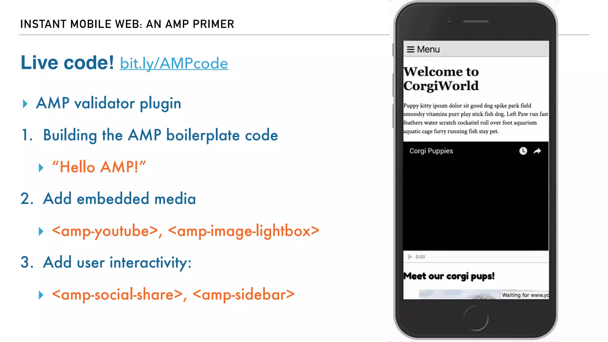 INSTANT MOBILE WEB: AN AMP PRIMER
Live code!
▸ AMP validator plugin
1. Building the AMP boilerplate code
▸ “Hello AMP!”
2. Add embedded media
▸ <amp-youtube>, <amp-image-lightbox>
3. Add user interactivity:
▸ <amp-social-share>, <amp-sidebar>
bit.ly/AMPcode
 