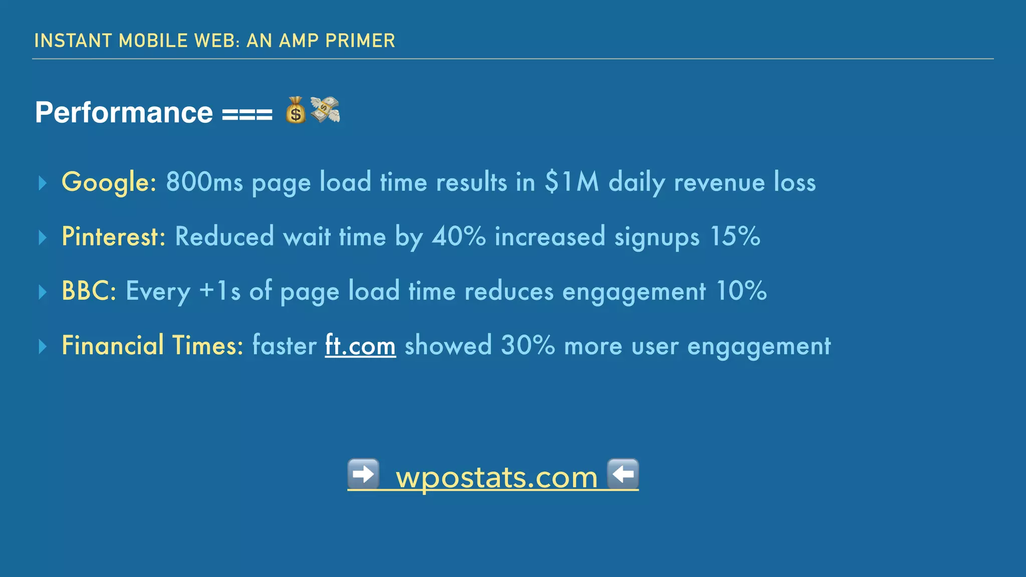 INSTANT MOBILE WEB: AN AMP PRIMER
Performance === 💰💸
➡ wpostats.com ⬅
▸ Google: 800ms page load time results in $1M daily revenue loss
▸ Pinterest: Reduced wait time by 40% increased signups 15%
▸ BBC: Every +1s of page load time reduces engagement 10%
▸ Financial Times: faster ft.com showed 30% more user engagement
 