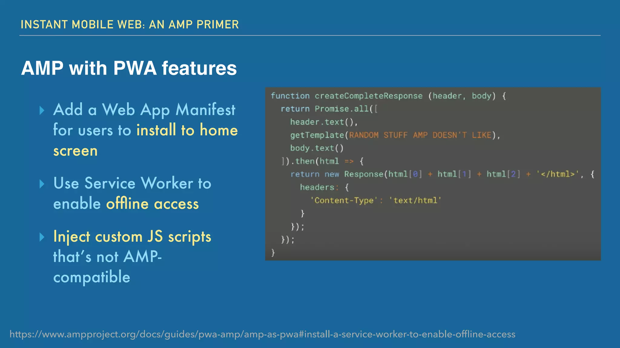 INSTANT MOBILE WEB: AN AMP PRIMER
AMP with PWA features
▸ Add a Web App Manifest
for users to install to home
screen
▸ Use Service Worker to
enable ofﬂine access
▸ Inject custom JS scripts
that’s not AMP-
compatible
https://www.ampproject.org/docs/guides/pwa-amp/amp-as-pwa#install-a-service-worker-to-enable-ofﬂine-access
 