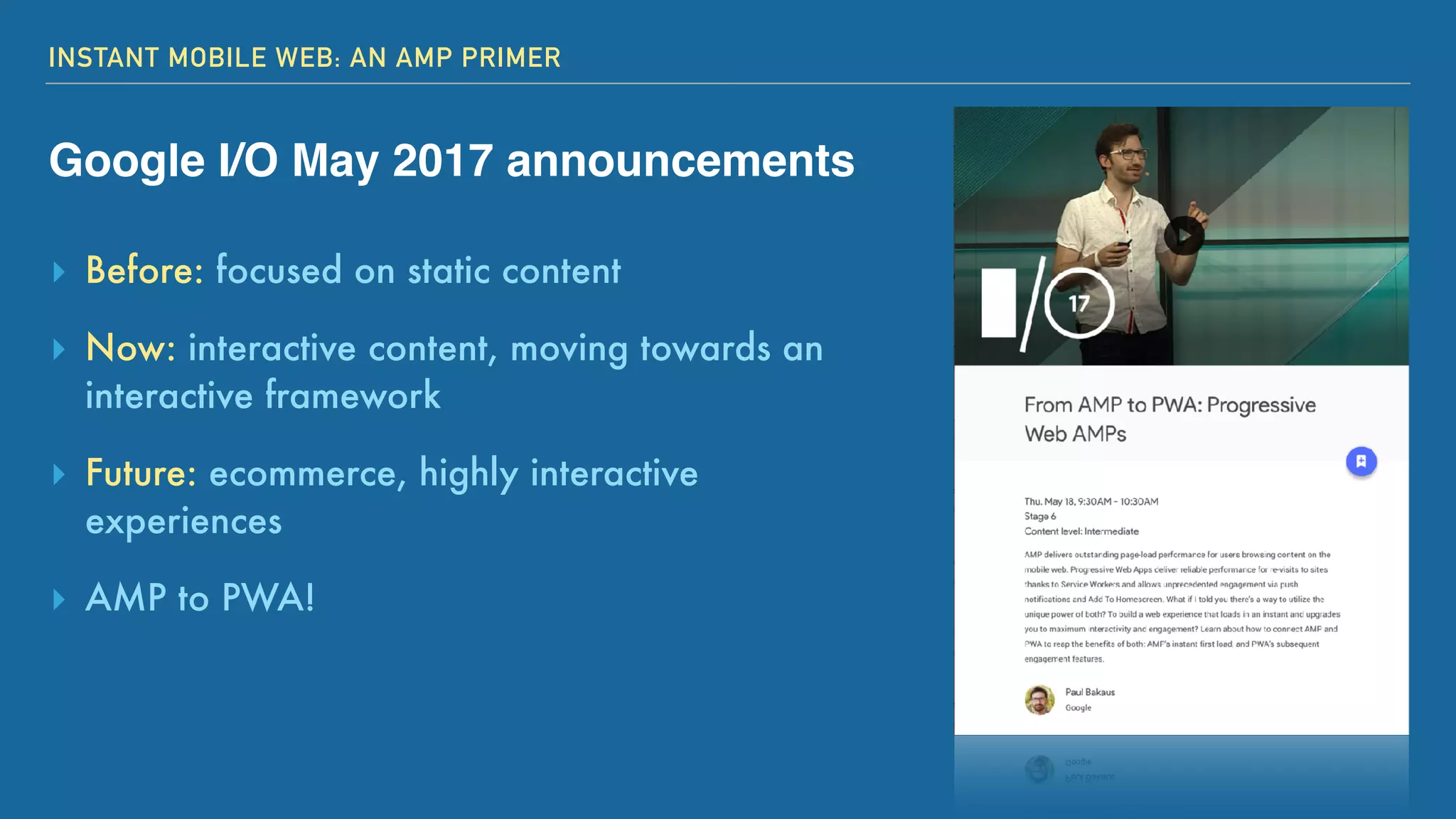 INSTANT MOBILE WEB: AN AMP PRIMER
Google I/O May 2017 announcements
▸ Before: focused on static content
▸ Now: interactive content, moving towards an
interactive framework
▸ Future: ecommerce, highly interactive
experiences
▸ AMP to PWA!
 