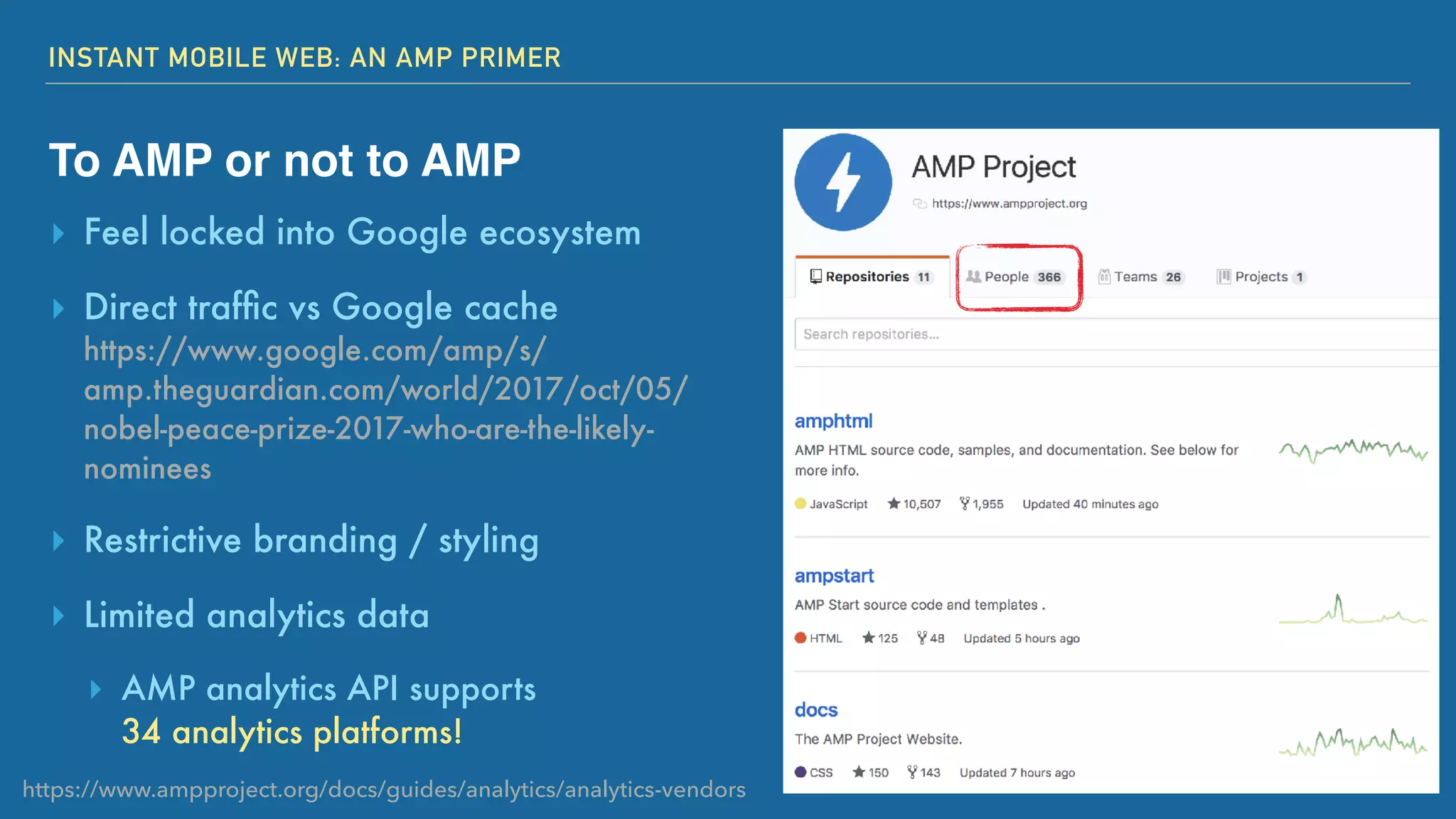 INSTANT MOBILE WEB: AN AMP PRIMER
To AMP or not to AMP
▸ Feel locked into Google ecosystem
▸ Direct trafﬁc vs Google cache 
https://www.google.com/amp/s/
amp.theguardian.com/world/2017/oct/05/
nobel-peace-prize-2017-who-are-the-likely-
nominees
▸ Restrictive branding / styling
▸ Limited analytics data
▸ AMP analytics API supports  
34 analytics platforms!
https://www.ampproject.org/docs/guides/analytics/analytics-vendors
 