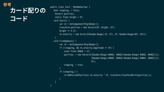 public class Card : MonoBehaviour {
bool stopping_ = false;
Vector3 position_;
static float height = 0f;
void Start() {
var rb = GetComponent<Rigidbody>();
transform.position = new Vector3(0f, height, 0f);
height += 0.1f;
rb.velocity = new Vector3(Random.Range(-2f, 2f), 0f, Random.Range(38f, 42f));
}
void FixedUpdate() {
var rb = GetComponent<Rigidbody>();
if (!stopping_ && rb.velocity.magnitude <= 4f) {
const float RANGE = 2f;
position_ = new Vector3((Random.Range(-RANGE, RANGE)+Random.Range(-RANGE, RANGE))/2,
(Random.Range(-RANGE, RANGE)+Random.Range(-RANGE, RANGE))/2,
0f);
stopping_ = true;
}
if (stopping_) {
rb.AddForceAtPosition(-rb.velocity * 2f, transform.TransformPoint(position_));
}
}
}
カード配りの
コード
参考
 