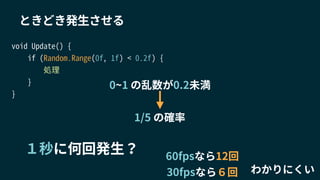 void Update() {
if (Random.Range(0f, 1f) < 0.2f) {
処理
}
}
ときどき発生させる
１秒に何回発生？
0~1 の乱数が0.2未満
1/5 の確率
わかりにくい
60fpsなら12回
30fpsなら６回
 