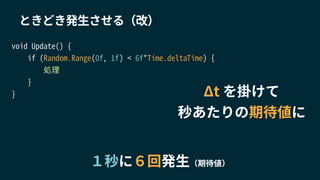 １秒に６回発生（期待値）
void Update() {
if (Random.Range(0f, 1f) < 6f*Time.deltaTime) {
処理
}
}
ときどき発生させる（改）
Δt を掛けて
秒あたりの期待値に
 