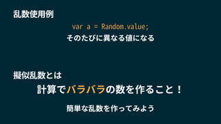 乱数使用例
計算でバラバラの数を作ること！
簡単な乱数を作ってみよう
var a = Random.value;
そのたびに異なる値になる
擬似乱数とは
 