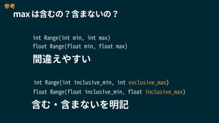 max は含むの？含まないの？
int Range(int min, int max)
含む・含まないを明記
int Range(int inclusive_min, int exclusive_max)
float Range(float min, float max)
float Range(float inclusive_min, float inclusive_max)
間違えやすい
参考
 