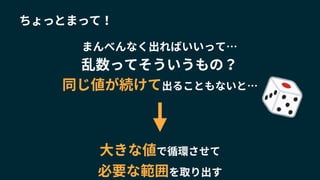 同じ値が続けて出ることもないと…
大きな値で循環させて
必要な範囲を取り出す
ちょっとまって！
乱数ってそういうもの？
まんべんなく出ればいいって…
 