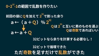 32ビットなら余りを計算する必要なし！
前回の値にＱを加えて２ で割った余り
32
0~2 -1の範囲で乱数を作りたい
32
Ｑは２ と互いに素のものを選ぶ
32
Qは奇数であればいい
ａ←（ａ＋Ｑ）％２
32
ａ←ａ＋Ｑ
32ビットで循環できた
ただ奇数を足すだけで乱数ができた
 