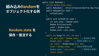 組み込みRandomを
オブジェクト化する例
public class MyRandom {
private Random.State state;
public MyRandom() : this((int)System.DateTime.Now.Ticks)
public MyRandom(int seed) {
setSeed(seed);
}
public void setSeed(int seed) {
var prev_state = Random.state;
Random.InitState(seed);
state = Random.state;
Random.state = prev_state;
}
public int Range(int min, int max) {
var prev_state = Random.state; // 使用前の状態
Random.state = state; // 前回の状態にセット
var result = Random.Range(min, max);
state = Random.state; // 現在の状態を記録
Random.state = prev_state; // 使用前の状態に
return result;
}
Random.state を
保存・復活する
 