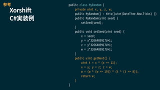 Xorshift
C#実装例
public class MyRandom {
private uint x, y, z, w;
public MyRandom() : this((uint)DateTime.Now.Ticks) {}
public MyRandom(uint seed) {
setSeed(seed);
}
public void setSeed(uint seed) {
x = seed;
y = x*3266489917U+1;
z = y*3266489917U+1;
w = z*3266489917U+1;
}
public uint getNext() {
uint t = x ^ (x << 11);
x = y; y = z; z = w;
w = (w ^ (w >> 19)) ^ (t ^ (t >> 8));
return w;
}
}
参考
 