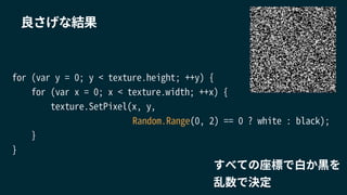 for (var y = 0; y < texture.height; ++y) {
for (var x = 0; x < texture.width; ++x) {
texture.SetPixel(x, y,
Random.Range(0, 2) == 0 ? white : black);
}
}
良さげな結果
すべての座標で白か黒を
乱数で決定
 
