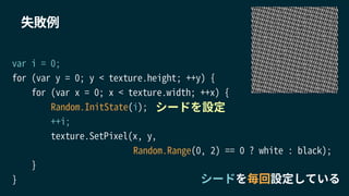 var i = 0;
for (var y = 0; y < texture.height; ++y) {
for (var x = 0; x < texture.width; ++x) {
Random.InitState(i);
++i;
texture.SetPixel(x, y,
Random.Range(0, 2) == 0 ? white : black);
}
}
失敗例
シードを毎回設定している
シードを設定
 