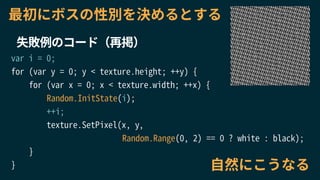 var i = 0;
for (var y = 0; y < texture.height; ++y) {
for (var x = 0; x < texture.width; ++x) {
Random.InitState(i);
++i;
texture.SetPixel(x, y,
Random.Range(0, 2) == 0 ? white : black);
}
}
失敗例のコード（再掲）
自然にこうなる
最初にボスの性別を決めるとする
 