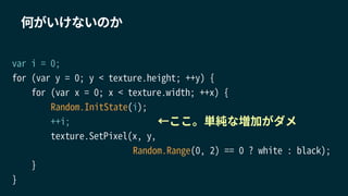 何がいけないのか
var i = 0;
for (var y = 0; y < texture.height; ++y) {
for (var x = 0; x < texture.width; ++x) {
Random.InitState(i);
++i;
texture.SetPixel(x, y,
Random.Range(0, 2) == 0 ? white : black);
}
}
←ここ。単純な増加がダメ
 