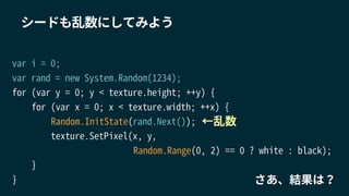 シードも乱数にしてみよう
var i = 0;
var rand = new System.Random(1234);
for (var y = 0; y < texture.height; ++y) {
for (var x = 0; x < texture.width; ++x) {
Random.InitState(rand.Next());
texture.SetPixel(x, y,
Random.Range(0, 2) == 0 ? white : black);
}
}
←乱数
さあ、結果は？
 