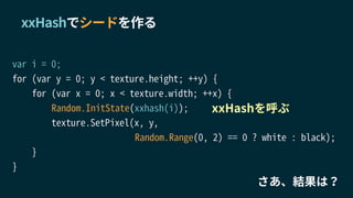 var i = 0;
for (var y = 0; y < texture.height; ++y) {
for (var x = 0; x < texture.width; ++x) {
Random.InitState(xxhash(i));
texture.SetPixel(x, y,
Random.Range(0, 2) == 0 ? white : black);
}
}
xxHashでシードを作る
xxHashを呼ぶ
さあ、結果は？
 