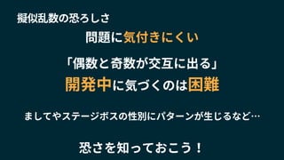 擬似乱数の恐ろしさ
「偶数と奇数が交互に出る」
開発中に気づくのは困難
問題に気付きにくい
ましてやステージボスの性別にパターンが生じるなど…
恐さを知っておこう！
 