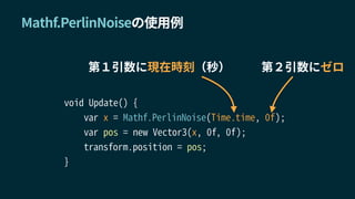 void Update() {
var x = Mathf.PerlinNoise(Time.time, 0f);
var pos = new Vector3(x, 0f, 0f);
transform.position = pos;
}
Mathf.PerlinNoiseの使用例
第１引数に現在時刻（秒） 第２引数にゼロ
 