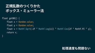 float getND() {
float x = Random.value;
float y = Random.value;
float v = Mathf.Sqrt(-2f * Mathf.Log(x)) * Mathf.Cos(2f * Mathf.PI * y);
return v;
}
正規乱数のつくりかた
ボックス・ミューラー法
処理速度も問題ない
 