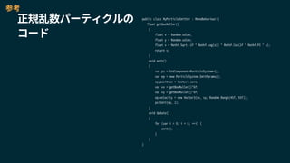 public class MyParticleEmitter : MonoBehaviour {
float getBoxMuller()
{
float x = Random.value;
float y = Random.value;
float v = Mathf.Sqrt(-2f * Mathf.Log(x)) * Mathf.Cos(2f * Mathf.PI * y);
return v;
}
void emit()
{
var ps = GetComponent<ParticleSystem>();
var ep = new ParticleSystem.EmitParams();
ep.position = Vector3.zero;
var vx = getBoxMuller()*6f;
var vy = getBoxMuller()*6f;
ep.velocity = new Vector3(vx, vy, Random.Range(45f, 55f));
ps.Emit(ep, 1);
}
void Update()
{
for (var i = 0; i < 8; ++i) {
emit();
}
}
}
参考
正規乱数パーティクルの
コード
 
