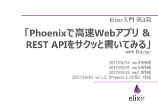 Elixir入門 第3回
「Phoenixで高速Webアプリ ＆
REST APIをサクッと書いてみる」
with Docker
2017/04/14 ver0.5作成
2017/04/26 ver0.9作成
2017/04/28 ver1.0作成
2017/10/10 ver1.3（Phoenix 1.3対応）作成
 