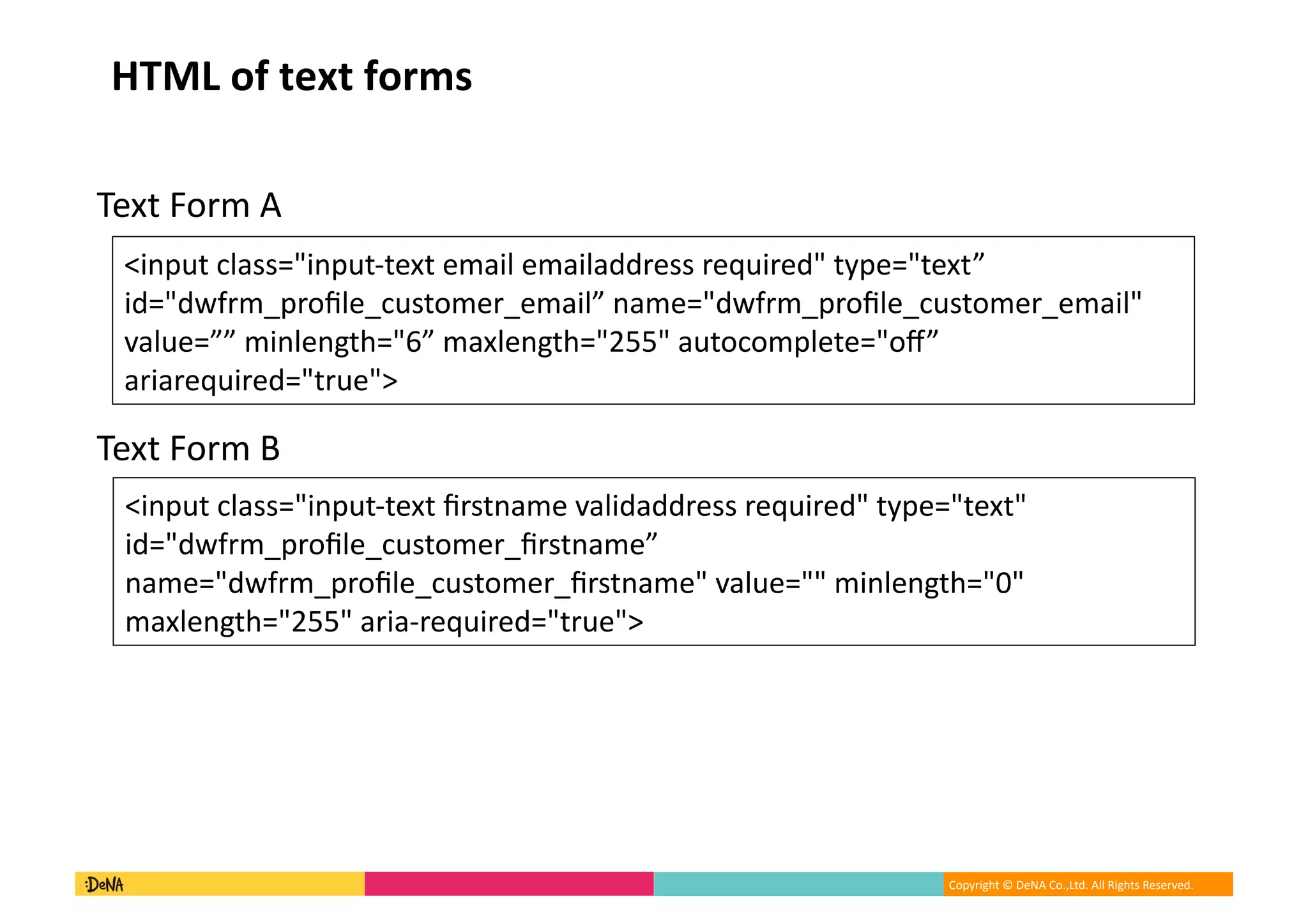Copyright	©	DeNA	Co.,Ltd.	All	Rights	Reserved.	
HTML	of	text	forms
Text	Form	A
Text	Form	B
<input	class="input-text	email	emailaddress	required"	type="text”		
id="dwfrm_proﬁle_customer_email”	name="dwfrm_proﬁle_customer_email"	
value=””	minlength="6”	maxlength="255"	autocomplete="oﬀ”	
ariarequired="true">	
<input	class="input-text	ﬁrstname	validaddress	required"	type="text"	
id="dwfrm_proﬁle_customer_ﬁrstname”	
name="dwfrm_proﬁle_customer_ﬁrstname"	value=""	minlength="0"	
maxlength="255"	aria-required="true">	
 