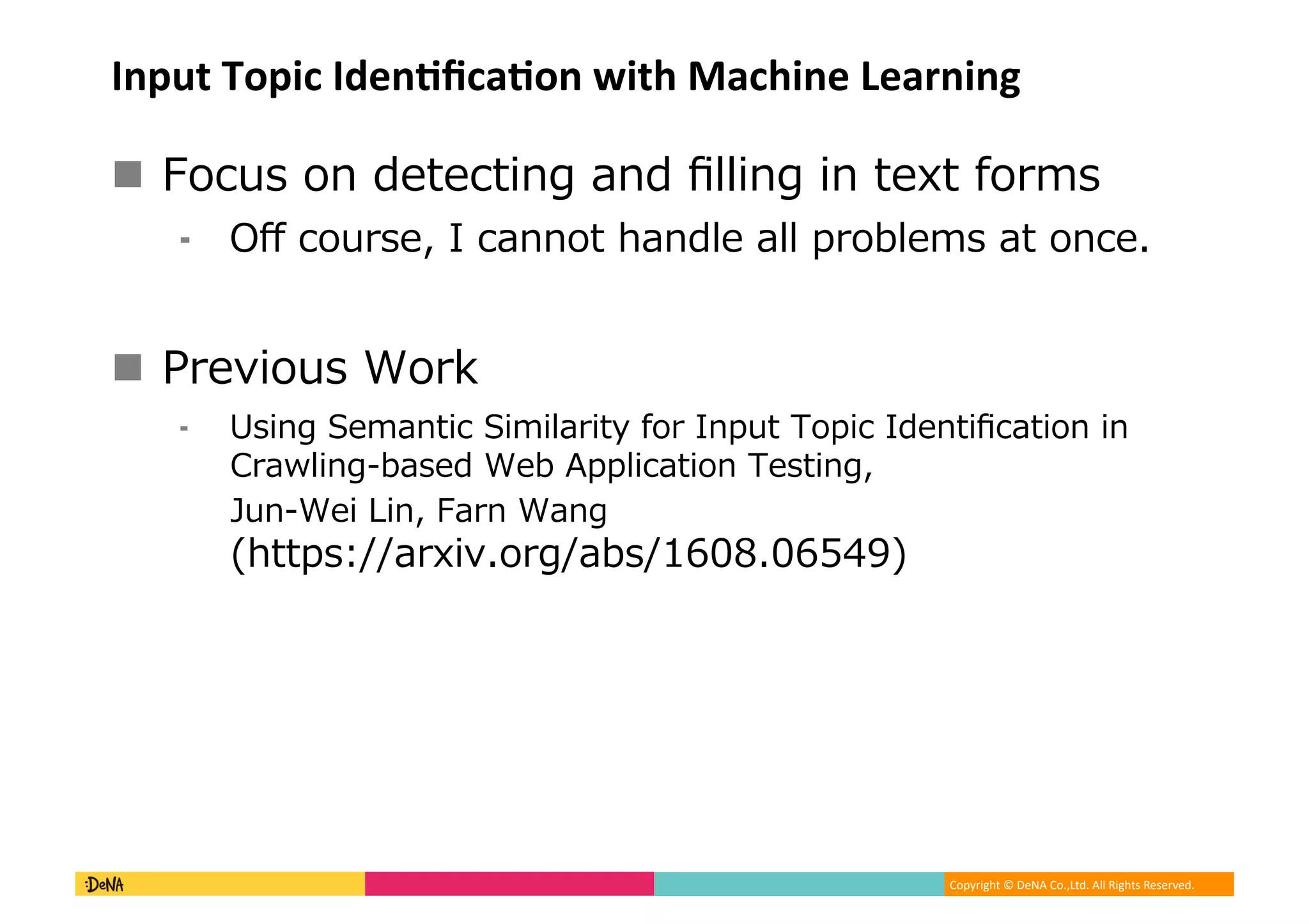 Copyright	©	DeNA	Co.,Ltd.	All	Rights	Reserved.	
Input	Topic	IdenBﬁcaBon	with	Machine	Learning
!  LA O LK CPCAP K K II K K PCTP DLNJO
⁃  8W AL NOC A KKLP F K IC II NL ICJO P LKAC%
!  9NC L O LN
⁃  O K :CJ KP A : J I N PU DLN K P L A CKP A P LK K
0N SI K OC C / I A P LK COP K
4 K C 6 K NK K
FPP O. NT %LN O ( ,% )-
 