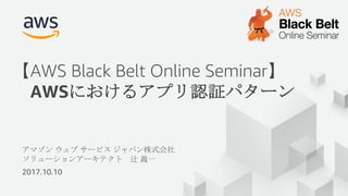 アマゾン ウェブ サービス ジャパン株式会社
ソリューションアーキテクト 辻 義一
2017.10.10
【AWS Black Belt Online Seminar】
AWSにおけるアプリ認証パターン
 