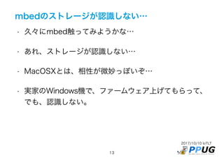 2017/10/10 IoTLT
13
mbedのストレージが認識しない…
• 久々にmbed触ってみようかな…
• あれ、ストレージが認識しない…
• MacOSXとは、相性が微妙っぽいぞ…
• 実家のWindows機で、ファームウェア上げてもらって、
でも、認識しない。
 