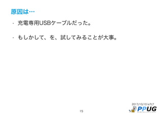 2017/10/10 IoTLT
15
原因は…
• 充電専用USBケーブルだった。
• もしかして、を、試してみることが大事。
 