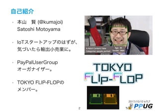 2017/10/10 IoTLT
2
自己紹介
• 本山　賢 (@kumajoi)
Satoshi Motoyama
• IoTスタートアップのはずが、
気づいたら輸出小売業に。
• PayPalUserGroup
オーガナイザー。
• TOKYO FLIP-FLOPの
メンバー。
 
