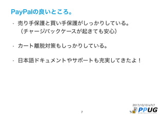2017/10/10 IoTLT
7
PayPalの良いところ。
• 売り手保護と買い手保護がしっかりしている。 
（チャージバックケースが起きても安心）
• カート離脱対策もしっかりしている。
• 日本語ドキュメントやサポートも充実してきたよ！
 