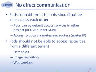 No direct communication
• Pods from different tenants should not be
able access each other
– Pods can by default access services in other
project (in OVS subnet SDN)
– Access to pods via routes and routers (router IP)
• Pods should not be able to access resources
from a different tenant
– Databases
– Image repository
– Webservices
20
 