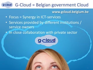 • Focus = Synergy in ICT-services
• Services provided by different institutions /
service owners
• In close collaboration with private sector
G-Cloud = Belgian government Cloud
3
www.gcloud.belgium.be
 