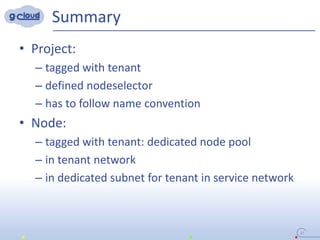 Summary
• Project:
– tagged with tenant
– defined nodeselector
– has to follow name convention
• Node:
– tagged with tenant: dedicated node pool
– in tenant network
– in dedicated subnet for tenant in service network
37
 