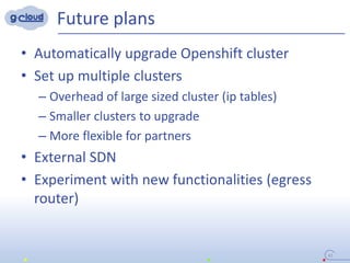 Future plans
• Automatically upgrade Openshift cluster
• Set up multiple clusters
– Overhead of large sized cluster (ip tables)
– Smaller clusters to upgrade
– More flexible for partners
• External SDN
• Experiment with new functionalities (egress
router)
41
 