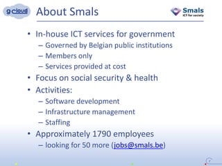About Smals
7
• In-house ICT services for government
– Governed by Belgian public institutions
– Members only
– Services provided at cost
• Focus on social security & health
• Activities:
– Software development
– Infrastructure management
– Staffing
• Approximately 1790 employees
– looking for 50 more (jobs@smals.be)
 