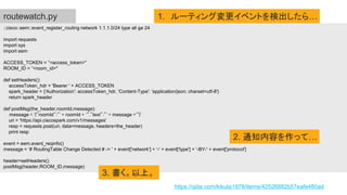 ::cisco::eem::event_register_routing network 1.1.1.0/24 type all ge 24
import requests
import sys
import eem
ACCESS_TOKEN = ”<access_token>"
ROOM_ID = ”<room_id>"
def setHeaders():
accessToken_hdr = 'Bearer ' + ACCESS_TOKEN
spark_header = {'Authorization': accessToken_hdr, 'Content-Type': 'application/json; charset=utf-8'}
return spark_header
def postMsg(the_header,roomId,message):
message = '{"roomId":"' + roomId + '","text":"' + message +'"}'
uri = 'https://api.ciscospark.com/v1/messages'
resp = requests.post(uri, data=message, headers=the_header)
print resp
event = eem.event_reqinfo()
message = ’# RoutingTable Change Detected # -> ' + event['network'] + '-' + event['type'] + '-BY-' + event['protocol']
header=setHeaders()
postMsg(header,ROOM_ID,message)
routewatch.py 1. ルーティング変更イベントを検出したら…
2. 通知内容を作って…
3. 書く。以上。
https://qiita.com/kikuta1978/items/42526882b57eafe480ad
 