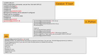 Cat3850-3#conf t
Enter configuration commands, one per line. End with CNTL/Z.
Cat3850-3(config)#iox
Cat3850-3(config)#exit
Cat3850-3#
Cat3850-3#guestshell enable
Management Interface will be selected if configured
Please wait for completion
guestshell is in RUNNING state
Cat3850-3#
Cat3850-3#guestshell
[guestshell@guestshell ~]$
[guestshell@guestshell flash]$ pip list install
DEPRECATION: The default format will switch to columns in the future. You can use --format=(legacy|columns) (or define a
format=(legacy|columns) in your pip.conf under the [list] section) to disable this warning.
certifi (2017.7.27.1)
chardet (3.0.4)
idna (2.6)
pip (9.0.1)
requests (2.18.4)
setuptools (22.0.5)
urllib3 (1.22)
[guestshell@guestshell flash]$ vi sho-ver.py
[guestshell@guestshell flash]$
[guestshell@guestshell flash]$ cat sho-ver.py
#!/usr/bin/python
import cli
print cli.execute('show version')
[guestshell@guestshell flash]$
[guestshell@guestshell flash]$ python ./sho-ver.py | grep bin
System image file is "flash:cat3k_caa-universalk9.16.06.01.SPA.bin"
[guestshell@guestshell flash]$
Catalyst で bash
vi, Python
pip
 
