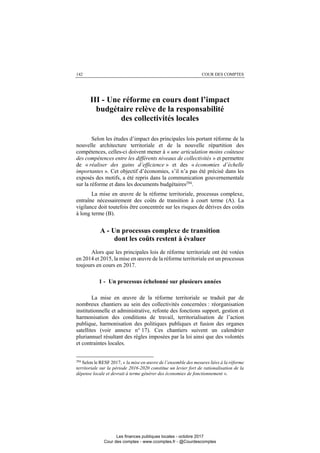 142 COUR DES COMPTES
III - Une réforme en cours dont l’impact
budgétaire relève de la responsabilité
des collectivités locales
Selon les études d’impact des principales lois portant réforme de la
nouvelle architecture territoriale et de la nouvelle répartition des
compétences, celles-ci doivent mener à « une articulation moins coûteuse
des compétences entre les différents niveaux de collectivités » et permettre
de « réaliser des gains d’efficience » et des « économies d’échelle
importantes ». Cet objectif d’économies, s’il n’a pas été précisé dans les
exposés des motifs, a été repris dans la communication gouvernementale
sur la réforme et dans les documents budgétaires294
.
La mise en œuvre de la réforme territoriale, processus complexe,
entraîne nécessairement des coûts de transition à court terme (A). La
vigilance doit toutefois être concentrée sur les risques de dérives des coûts
à long terme (B).
A - Un processus complexe de transition
dont les coûts restent à évaluer
Alors que les principales lois de réforme territoriale ont été votées
en 2014 et 2015, la mise en œuvre de la réforme territoriale est un processus
toujours en cours en 2017.
1 - Un processus échelonné sur plusieurs années
La mise en œuvre de la réforme territoriale se traduit par de
nombreux chantiers au sein des collectivités concernées : réorganisation
institutionnelle et administrative, refonte des fonctions support, gestion et
harmonisation des conditions de travail, territorialisation de l’action
publique, harmonisation des politiques publiques et fusion des organes
satellites (voir annexe n° 17). Ces chantiers suivent un calendrier
pluriannuel résultant des règles imposées par la loi ainsi que des volontés
et contraintes locales.
294
Selon le RESF 2017, « la mise en œuvre de l’ensemble des mesures liées à la réforme
territoriale sur la période 2016-2020 constitue un levier fort de rationalisation de la
dépense locale et devrait à terme générer des économies de fonctionnement ».
Les finances publiques locales - octobre 2017
Cour des comptes - www.ccomptes.fr - @Courdescomptes
 